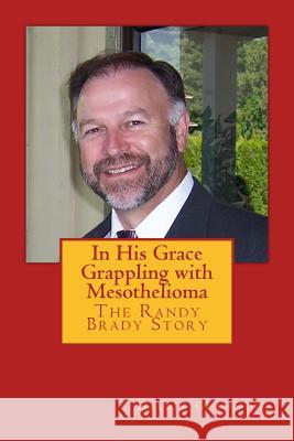 In His Grace, Grappling with Mesothelioma: The Randy Brady Story Debbie Clemmons Greg Baker Steven Kazan 9781494249618