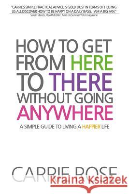 How To Get From Here To There Without Going Anywhere: A simple guide to living a happier life Rose, Carrie 9781494319540