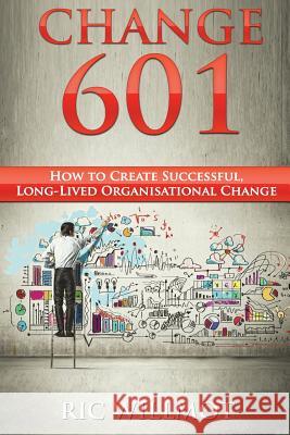 Change 601: How to Create Successful, Long-Lived Organisational Change Ric Willmot 9781494336981