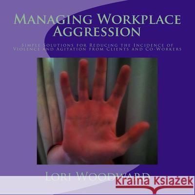 Managing Workplace Aggression: Simple Strategies for Reducing the Incidence of Violence and Agitation from Clients and Co-Workers Lori Woodward 9781494359348 Createspace