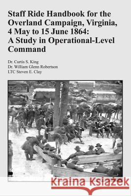 Staff Ride Handbook for the Overland Campaign, Virginia, 4 May to 15 June 1864: A Study in Operational-Level Command Dr Curtis S. King Dr William Glenn Robertson Ltc Steven E. Clay 9781494362539