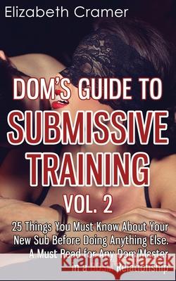 Dom's Guide To Submissive Training Vol. 2: 25 Things You Must Know About Your New Sub Before Doing Anything Else. A Must Read For Any Dom/Master In A BDSM Relationship Elizabeth Cramer (Virginia Commonwealth Univ Richmond Va USA) 9781494390785 Createspace Independent Publishing Platform