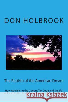 The Rebirth of the American Dream: How Abolishing the Current Tax Code and the IRS will lead to the Next Huge Economic Growth Boom! Holbrook, Don Allen 9781494395599
