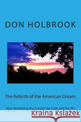 The Rebirth of the American Dream: How Abolishing the Current Tax Code and the IRS will lead to the Next Huge Economic Growth Boom! Holbrook, Don Allen 9781494395599 Createspace