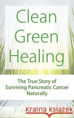 Clean Green Healing: The True Story of Surviving Pancreatic Cancer Naturally Traysiah Spring 9781494396466 Createspace Independent Publishing Platform