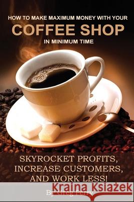 How to Make Maximum Money with Your Coffee Shop in Minimum Time: Skyrocket Profits, Increase Customers, and Work Less! Greg Perry 9781494400347 Createspace Independent Publishing Platform