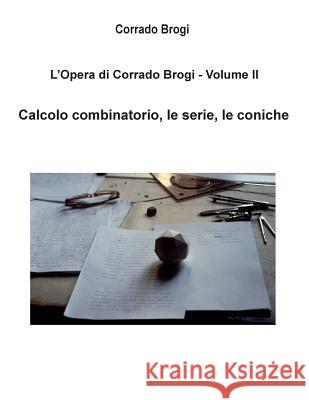 L'Opera di Corrado Brogi - Volume II: Calcolo combinatorio, le serie, le coniche Brogi, Giovanni 9781494409876 Createspace
