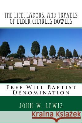 The Life, Labors, and Travels of Elder Charles Bowles: Free Will Baptist Denomination John W. Lewis Alton E. Loveless 9781494415921 Createspace
