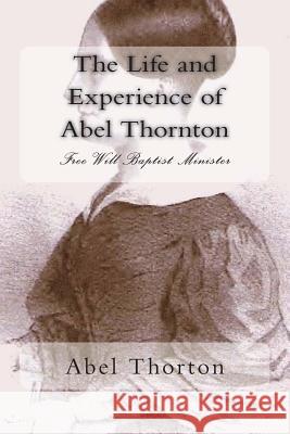 The Life and Experience of Abel Thornton: Free Will Baptist Minister Rev Abel Thorton Alton E. Loveless 9781494416201 Createspace