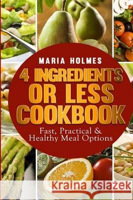 4 Ingredients or Less Cookbook: Fast, Practical & Healthy Meal Options Maria Holmes 9781494488857 Createspace