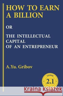 How to Earn a Billion or the Intellectual Capital of an Entrepreneur Andrey Gribov 9781494600068 Academus Publishing, Inc.