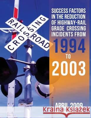 Success Factors in the Reduction of Highway-Rail Grade Crossing Incidents from 1994 to 2003 U. S. Department of Transportation 9781494708115