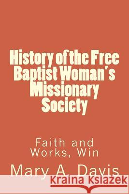 History of the Free Baptist Woman's Missionary Society: Faith and Works, Win Mary A. Lewis Alton E. Lewis 9781494753214