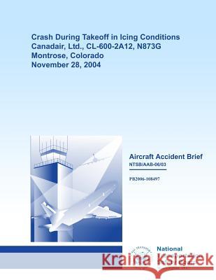 Aircraft Accident Brief: Crash During Takeoff in Icing Conditions Canadair, Ltd., CL-600-2A12, N873G Montrose, Colorado November 28, 2004 National Transportation Safety Board 9781494787721 Createspace