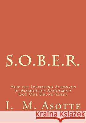 S.O.B.E.R.: How the Irritating Acronyms of Alcoholics Anonymous Got One Drunk Sober I. M. Asotte 9781494838065 Createspace