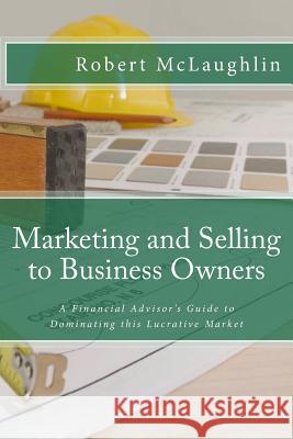 Marketing and Selling to Business Owners: A Financial Advisor's Guide to Dominating this Lucrative Market McLaughlin, Robert 9781494886592