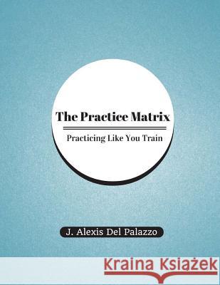 The Practice Matrix: Practicing Like You Train J. Alexis De 9781494935627 Createspace