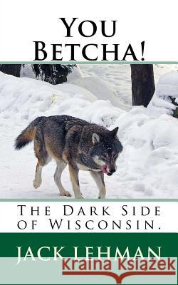 You Betcha!: The Dark Side of Wisconsin. Jack Lehman 9781494948504 Createspace
