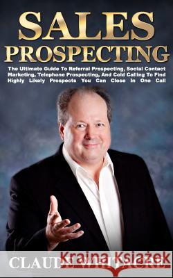 Sales Prospecting: The Ultimate Guide To Referral Prospecting, Social Contact Marketing, Telephone Prospecting, And Cold Calling To Find Highly Likely Prospects You Can Close In One Call Claude Whitacre 9781494952327 Createspace Independent Publishing Platform