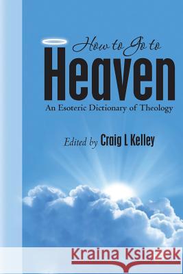 How to Go to Heaven: An Esoteric Dictionary of Theology Craig L. Kelley 9781494958596 Createspace
