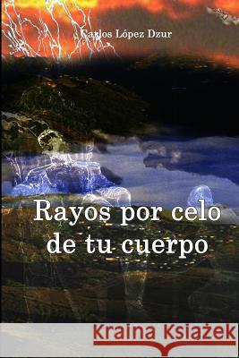 Rayos por celo de tu cuerpo: Cuentos y microrrelatos Lopez Dzur, Carlos 9781494965952 Createspace