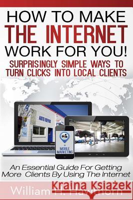How To Make The Internet Work For You: Surprisingly Simple Ways to Turn Clicks into Local Clients - An Essential Guide for Getting More Clients by Usi Hawthorn, William H. 9781494985868
