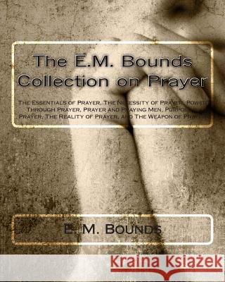 The E.M. Bounds Collection on Prayer: The Essentials of Prayer, The Necessity of Prayer, Power Through Prayer, Prayer and Praying Men, Purpose in Pray Bounds, E. M. 9781494988326