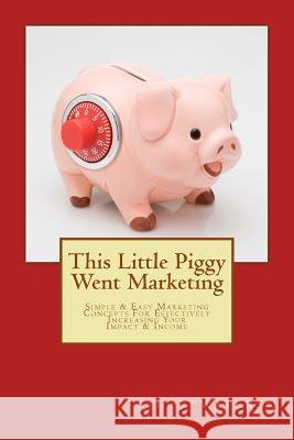 This Little Piggy Went Marketing: Simple Easy Marketing Concepts For Effectively Increasing Your Impact & Income 