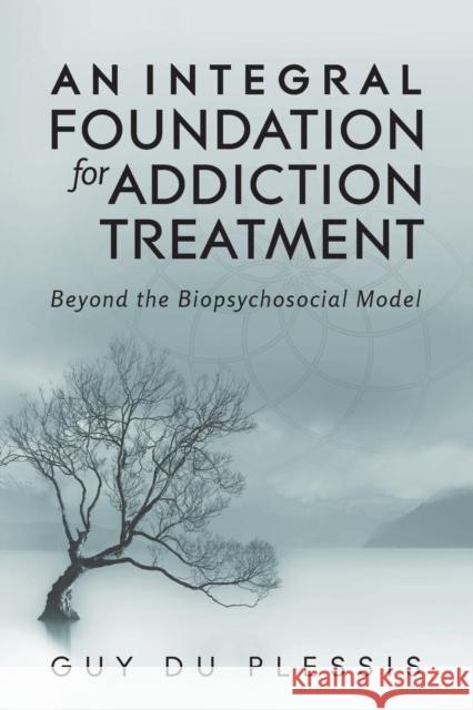 An Integral Foundation for Addiction Treatment: Beyond the Biopsychosocial Model Guy Du Plessis, Ma 9781495187780 Integral Publishers