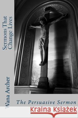 Sermons That Change Lives: Writing a Persuasive Sermon Dr Wana Tine Archer 9781495207778