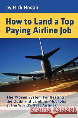 How to Land a Top Paying Airline Job: The Proven System for Beating the Odds and Landing Pilot Jobs at the World's Best Airlines Rick Hogan 9781495233609 Createspace