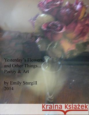 Yesterday's Flowers and other things.: Poetry and Art. Sturgill, Emily H. 9781495250071