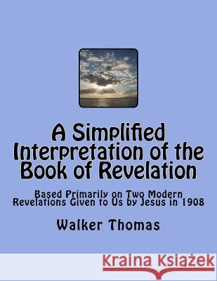 A Simplified Interpretation of the Book of Revelation: Based Primarily on Two Modern Revelations Given to Us by Jesus in 1908 Walker Thomas 9781495326639 Createspace