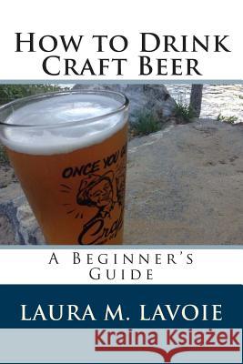 How to Drink Craft Beer: A Beginner's Guide Laura M. Lavoie 9781495343148