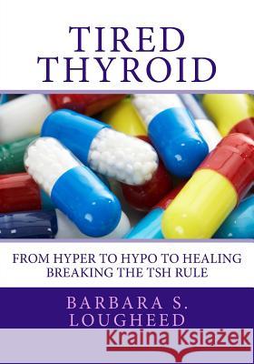 Tired Thyroid: From Hyper to Hypo to Healing-Breaking the Tsh Rule Barbara S. Lougheed 9781495355530