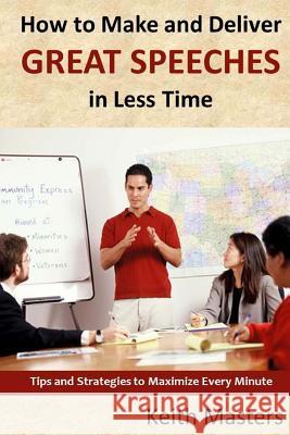 How to Make and Deliver Great Speeches in Less Time: Tips and Strategies to Maximize Every Minute Keith Masters 9781495369643 Createspace
