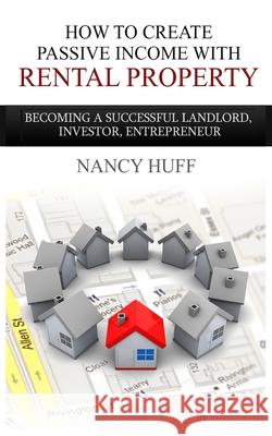 How to Create Passive Income with Rental Property: Becoming a Successful Landlord, Investor, Entrepreneur Nancy Huff 9781495388743 Createspace Independent Publishing Platform