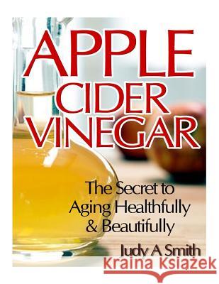 Apple Cider Vinegar: The Secret to Aging Healthfully & Beautifully Judy a. Smith 9781495399244 Createspace