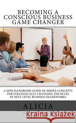 Becoming A Conscious Business Game Changer: A Mini Handbook Guide Of Simple Concepts For Strategically Changing The Rules In Next Level Business Frame 