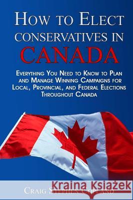 How To Elect Conservatives in Canada: Everything You Need to Know to Plan and Manage Winning Campaigns for Local, Provincial, and Federal Elections Th Copland, Craig Stephen 9781495431937 Createspace