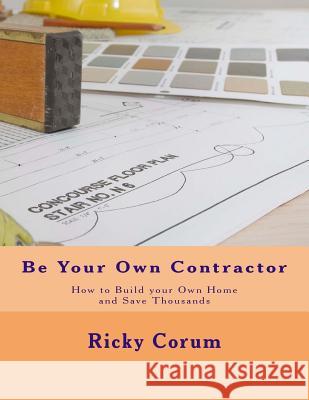 Be Your Own Contractor: How to Build Your Own Home and Save Thousands Ricky A. Corum 9781495433726 Createspace