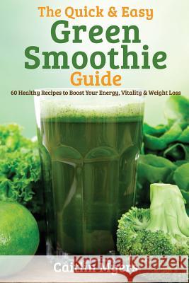 The Quick & Easy Green Smoothie Guide: 60 Healthy Recipes to Boost Your Energy, Vitality & Weight Loss Caitlin Myers 9781495482304 Createspace