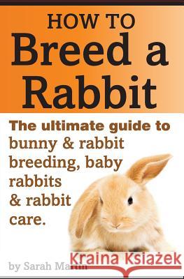 How to Breed a Rabbit: The Ultimate Guide to Bunny and Rabbit Breeding, Baby Rabbits and Rabbit Care Sarah Martin 9781495486470 Createspace