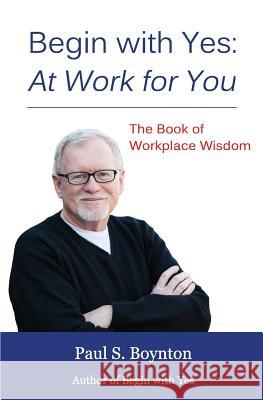 Begin with Yes: At Work for You: The Book of Workplace Wisdom Paul S. Boynton 9781495904479