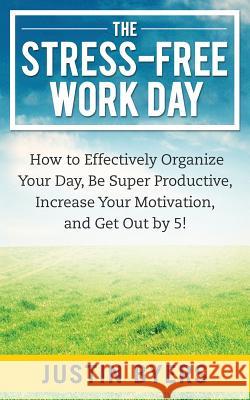 The Stress-Free Work Day: How to Effectively Organize Your Day, Be Super Productive, Increase Your Motivation, and Get Out By 5! Byers, Justin 9781495915635 Createspace