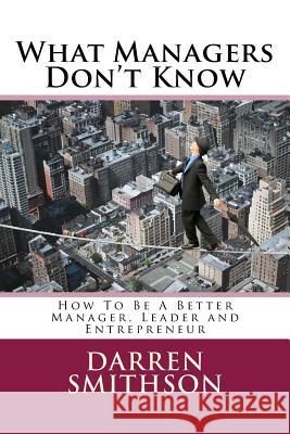 What Managers Don't Know: How To Be A Better Manager, Leader and Entrepreneur Smithson, Darren 9781495916984 Createspace