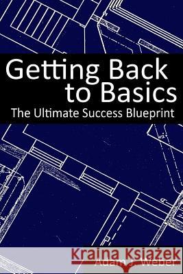 Getting Back to Basics: The Ultimate Success Blueprint Adam J. Weber 9781495929618