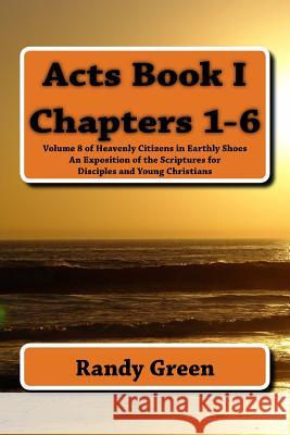 Acts Book I: Chapters 1-6: Volume 8 of Heavenly Citizens in Earthly Shoes, An Exposition of the Scriptures for Disciples and Young Christians Randy Green 9781495961373