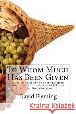 To Whom Much Has Been Given: A testimonial of the overwhelming goodness and provisions of Jehova-Jirah, our God who provides. Fleming, David 9781495977367 Createspace