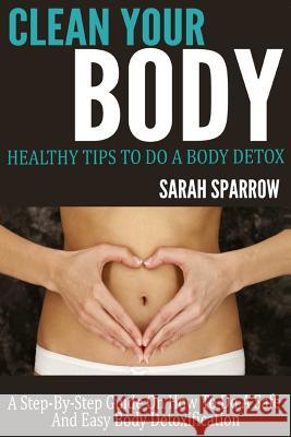 Clean Your Body: Healthy Tips to Do a Body Detox A Step-by-Step Guide on How to Do a Safe and Easy Body Detoxification Sparrow, Sarah 9781495982163